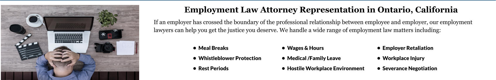•	Wages & Hours •	Medical /Family Leave •	Hostile Workplace Environment  •	Employer Retaliation •	Workplace Injury •	Severance Negotiation •	Meal Breaks •	Whistleblower Protection •	Rest Periods Employment Law Attorney Representation in Ontario, California If an employer has crossed the boundary of the professional relationship between employee and employer, our employment lawyers can help you get the justice you deserve. We handle a wide range of employment law matters including:        