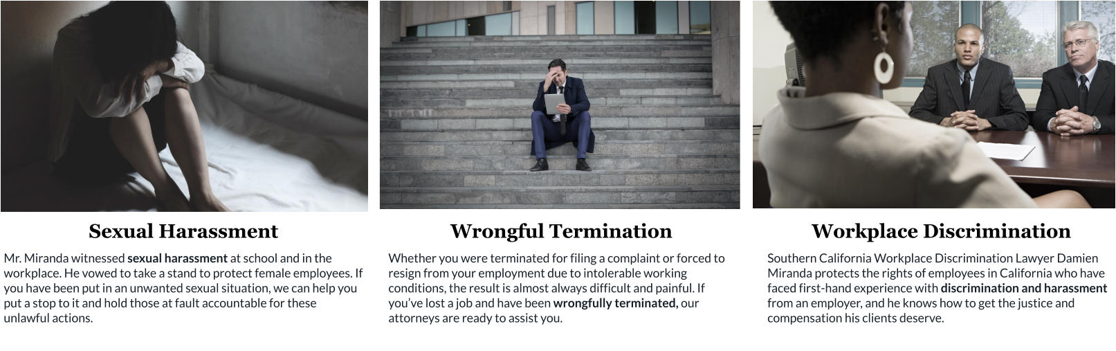 Sexual Harassment Mr. Miranda witnessed sexual harassment at school and in the workplace. He vowed to take a stand to protect female employees. If you have been put in an unwanted sexual situation, we can help you put a stop to it and hold those at fault accountable for these unlawful actions. Wrongful Termination Whether you were terminated for filing a complaint or forced to resign from your employment due to intolerable working conditions, the result is almost always difficult and painful. If you’ve lost a job and have been wrongfully terminated, our attorneys are ready to assist you. Workplace Discrimination Southern California Workplace Discrimination Lawyer Damien Miranda protects the rights of employees in California who have faced first-hand experience with discrimination and harassment from an employer, and he knows how to get the justice and compensation his clients deserve.